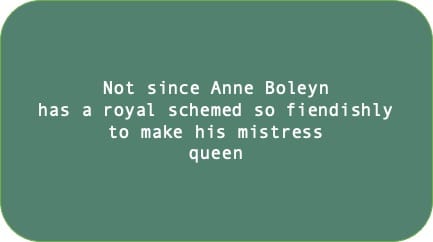 Not since Anne Boleyn has a royal schemed so fiendishly to make his mistress queen 