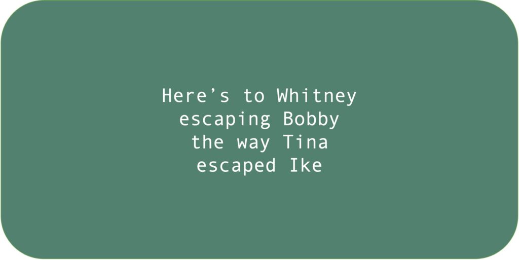 Here’s to Whitney 
escaping Bobby the way Tina escaped Ike.