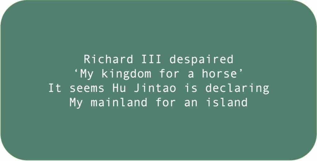 Richard III despaired, ‘My kingdom for a horse.’ It seems Hu Jintao is declaring, My mainland for an island.