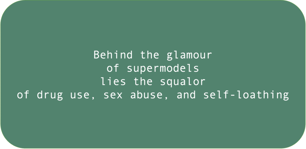 Behind the glamour of supermodels lies the squalor of drug use, sex abuse, and self-loathing. 