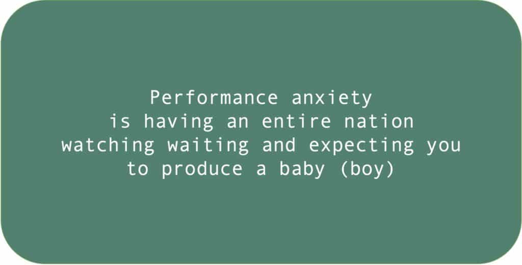 Performance anxiety is having an entire nation watching waiting and expecting you to produce a baby (boy).