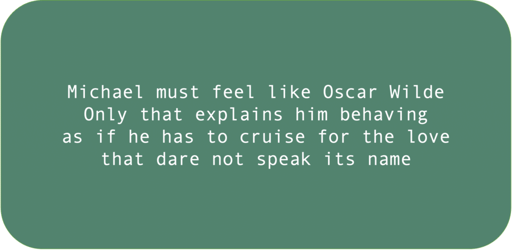 Michael must feel like Oscar Wilde. Only that explains him behaving as if he has to cruise for the love that dare not speak its name.