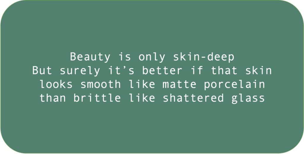 Beauty is only skin-deep But surely it’s better if that skin looks smooth like matte porcelain than brittle like shattered glass.