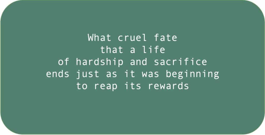 What cruel fate that a life of hardship and sacrifice ends just as it was beginning to reap its rewards. 