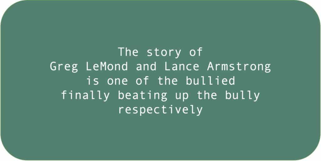 The story of Greg LeMond and Lance Armstrong is one of the bullied finally beating up the bully, respectively.