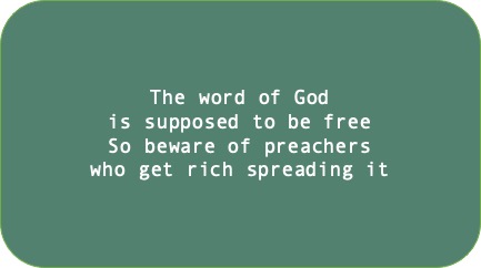 The word of God is supposed to be free. So beware of preachers who get rich spreading it.
