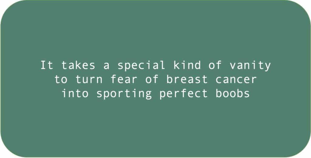 It takes a special kind of vanity to turn fear of breast cancer into sporting perfect boobs.