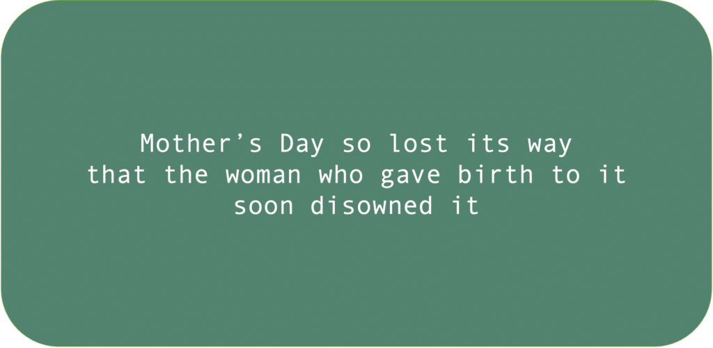 Mother’s Day so lost its way that the woman who gave birth to it soon disowned it.