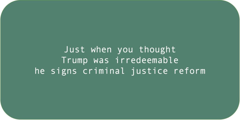 Just when you thought 
Trump was irredeemable
he signs criminal justice reform.
