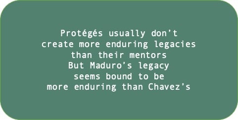 Protégés usually don’t 
create more enduring legacies than their mentors. But Maduro’s legacy seems bound to be more enduring than Chavez’s.