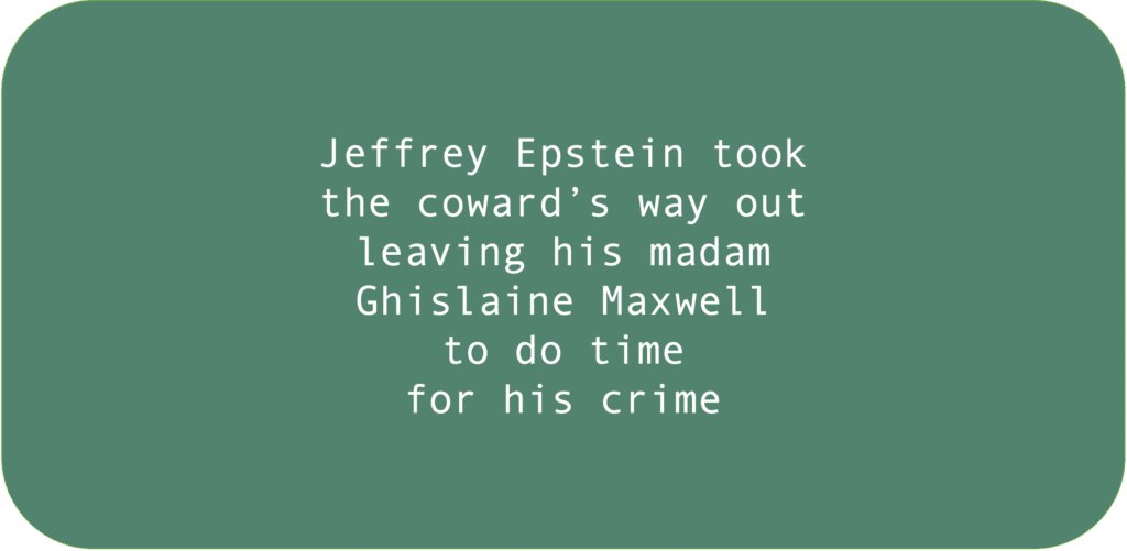 Jeffrey Epstein took 
the coward’s way out
leaving his madam
Ghislaine Maxwell
to do time for his crime.
