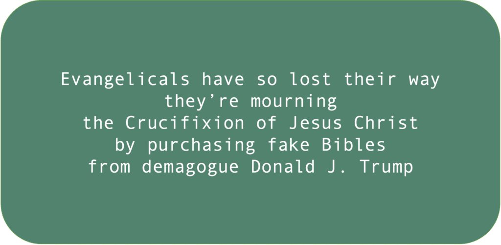 Evangelicals have so lost their way they’re mourning the Crucifixion of Jesus Christ by purchasing fake Bibles from demagogue Donald J. Trump.