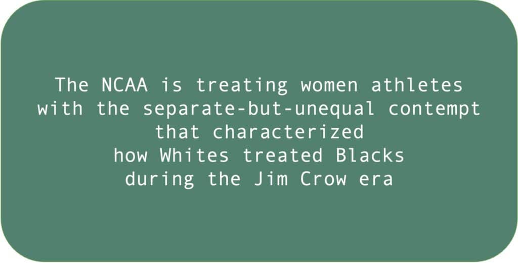 The NCAA is treating women athletes with the separate-but-unequal contempt that characterized how Whites treated Blacks during the Jim Crow era.