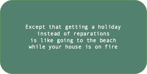 Except that getting a holiday instead of reparations is like going to the beach while your house is on fire.