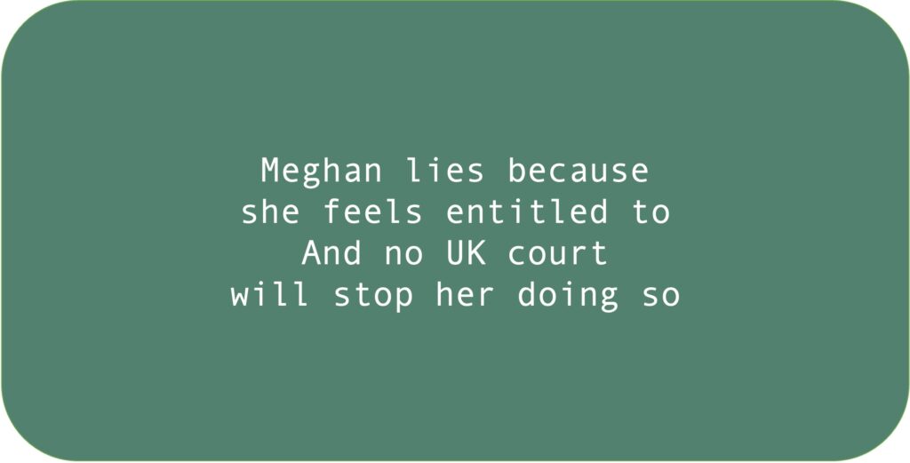 Meghan lies because she feels entitled to. And no UK court will stop her doing so.
