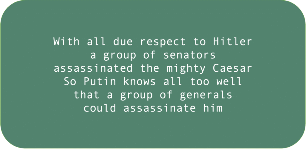 With all due respect to Hitler a group of senators assassinated the mighty Caesar. So Putin knows all too well that a group of generals could assassinate him.