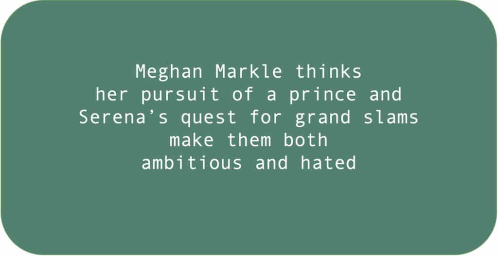 Meghan Markle thinks 
her pursuit of a prince and Serena’s quest for grand slams make them both ambitious and hated.