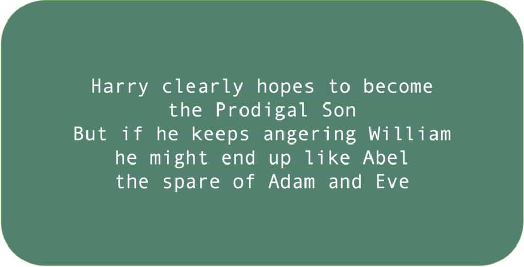 Harry clearly hopes to become the Prodigal Son But if he keeps angering William he might end up like Abel the spare of Adam and Eve.