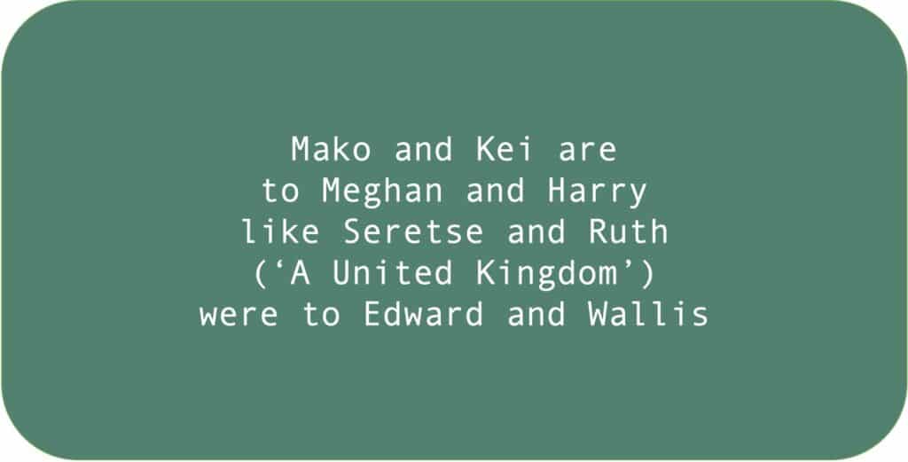 Mako and Kei are to Meghan and Harry like Seretse and Ruth (‘A United Kingdom’) were to Edward and Wallis.