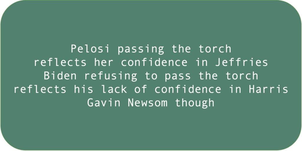 Pelosi passing the torch
reflects her confidence in Jeffries. Biden refusing to pass the torch reflects his lack of confidence in Harris.
Gavin Newsom though.