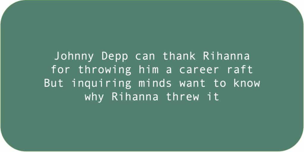 Johnny Depp can thank Rihanna for throwing him a career raft. But inquiring minds want to know why Rihanna threw it.