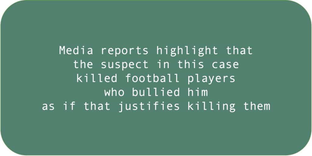 Media reports highlight that the suspect in this case killed football players who bullied him as if that justifies killing them.