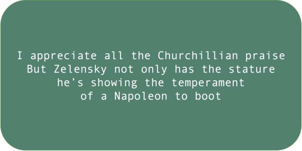 I appreciate all the Churchillian praise.
But Zelensky not only has the stature he’s showing the temperament 
of a Napoleon to boot.