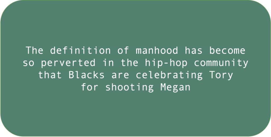 The definition of manhood has become
so perverted in the hip-hop community
that Blacks are celebrating Tory
for shooting Megan.