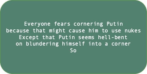 Everyone fears cornering Putin because that might cause him to use nukes. Except that Putin seems hell-bent on blundering himself into a corner. So 