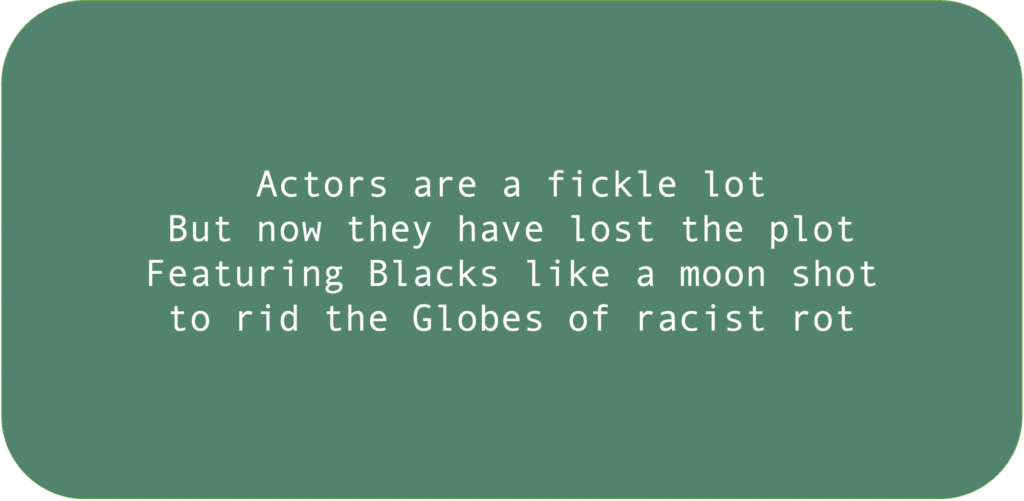 Actors are a fickle lot. But now they have lost the plot. Featuring Blacks like a moon shot to rid the Globes of racist rot.
