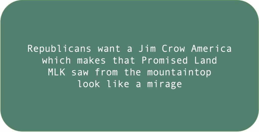 Republicans want a Jim Crow America which makes that Promised Land MLK saw from the mountaintop look like a mirage. 