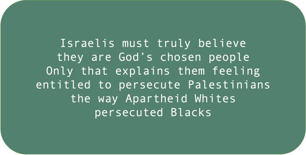 Israelis must truly believe they are God’s chosen people. Only that explains them feeling entitled to persecute Palestinians the way Apartheid Whites persecuted Blacks.