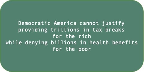 Democratic America cannot justify providing trillions in tax breaks for the rich while denying billions in health benefits for the poor.