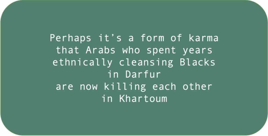 Perhaps it’s a form of karma that Arabs who spent years ethnically cleansing Blacks in Darfur are now killing each other in Khartoum.
