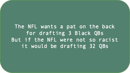 The NFL wants a pat on the back for drafting 3 Black QBs. But if the NFL were not so racist it would be drafting 32 Black QBs.