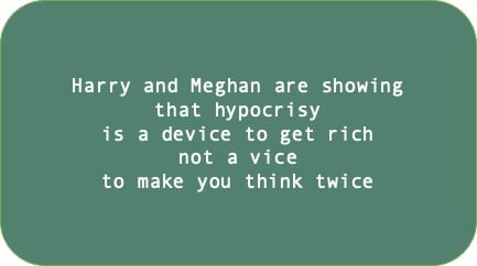Harry and Meghan are showing that hypocrisy is a device to get rich not a vice to make you think twice
