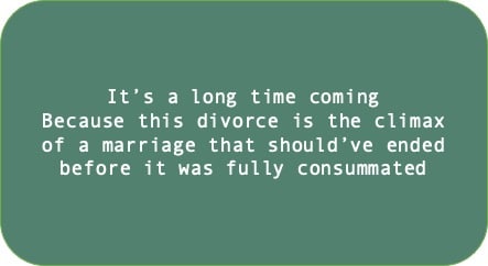It’s a long time coming Because this divorce is the climax of a marriage that should’ve ended before it was fully consummated 