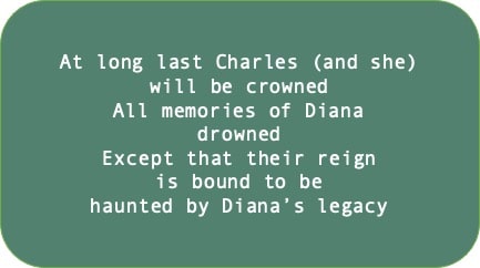 At long last Charles (and she) will be crowned. All memories of Diana drowned. Except that their reign is bound to be haunted by Diana’s legacy