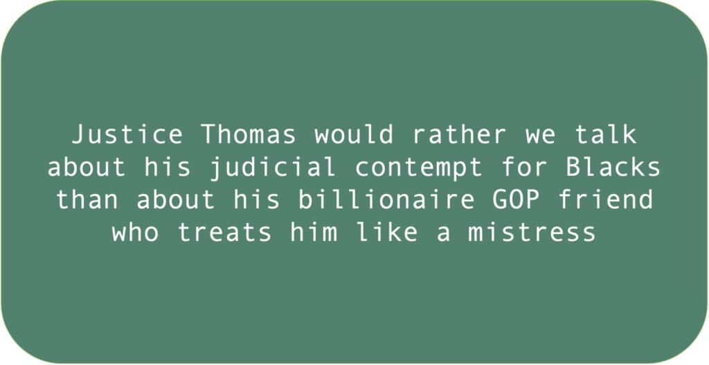 Justice Thomas would rather we talk about his judicial contempt for Blacks than about his billionaire GOP friend who treats him like a mistress.