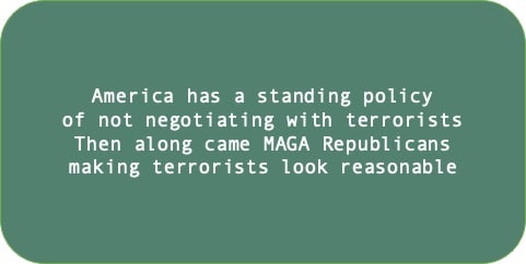 America has a standing policy of not negotiating with terrorists. Then along came MAGA Republicans making terrorists look reasonable. 