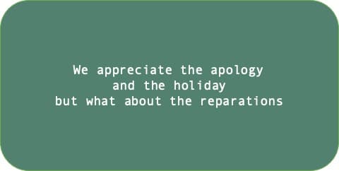 We appreciate the apology and the holiday but what about the reparations.