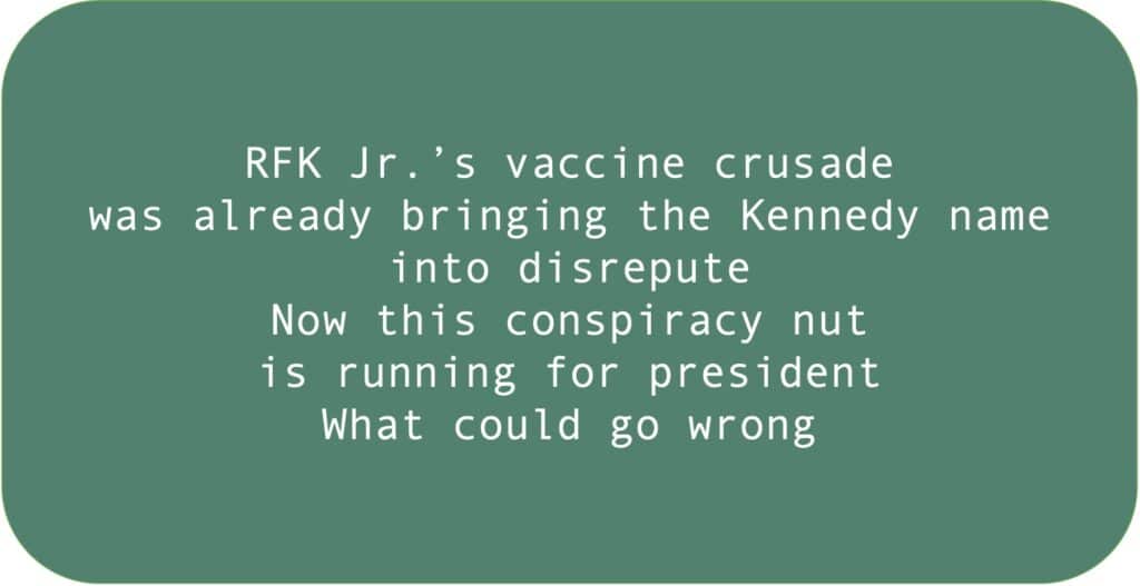 RFK Jr.’s vaccine crusade was already bringing the Kennedy name into disrepute. Now this conspiracy nut is running for president. What could go wrong.