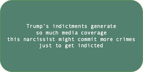 Trump’s indictments generate so much media coverage this narcissist might commit more crimes just to get indicted. 