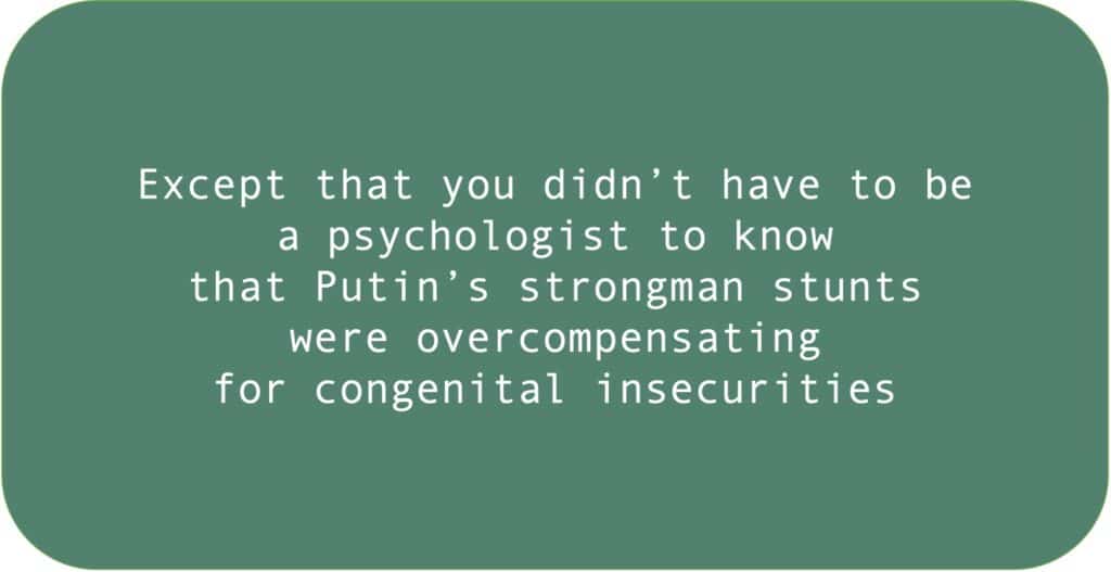 Except that you didn’t have to be a psychologist to know that Putin’s strongman stunts were overcompensating for congenital insecurities.