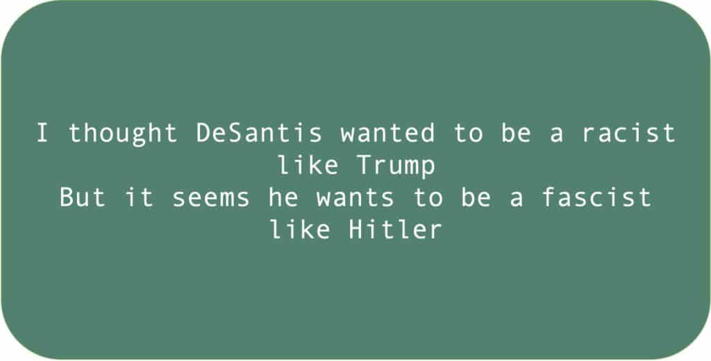 I thought DeSantis wanted to be a racist like Trump. But it seems he wants to be a fascist like Hitler.