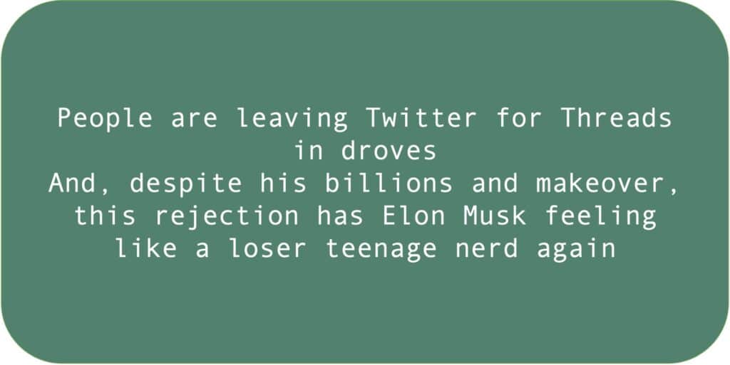 People are leaving Twitter for Threads in droves. And, despite his billions and makeover, this rejection has Elon Musk feeling like a loser teenage nerd again.
