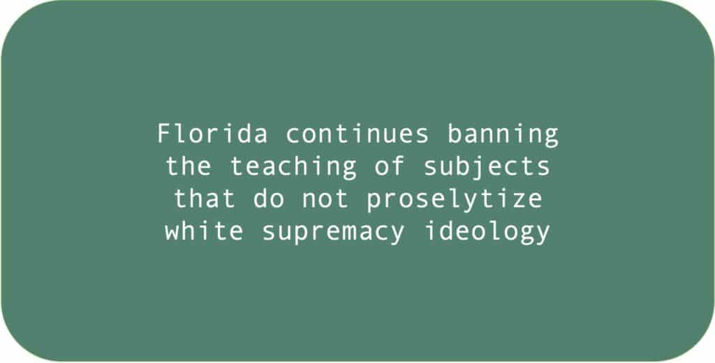 Florida continues banning the teaching of subjects that do not proselytize white supremacy ideology.