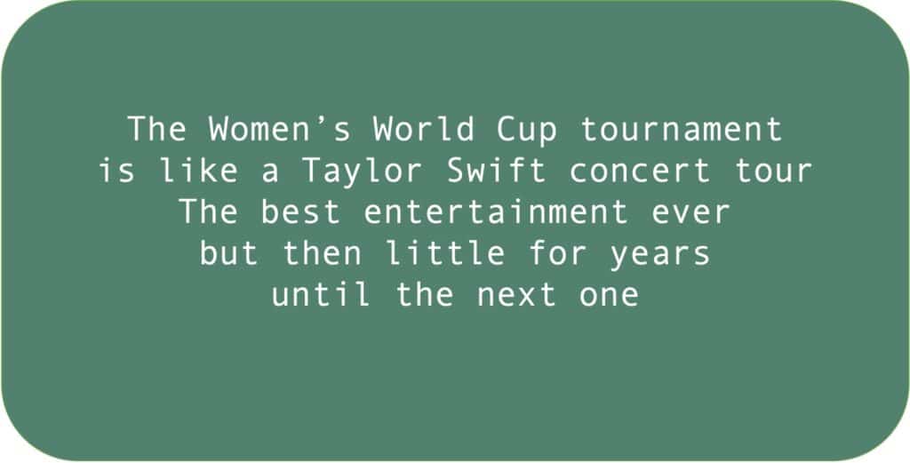 The Women’s World Cup tournament is like a Taylor Swift concert tour. The best entertainment ever but then little for years until the next one.