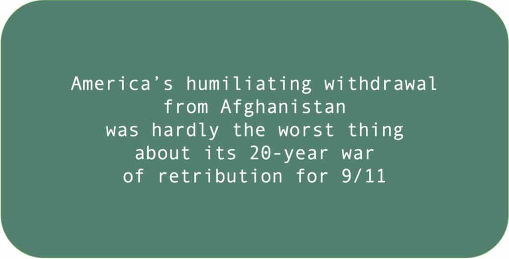 America’s humiliating withdrawal from Afghanistan was hardly the worst thing about its 20-year war.