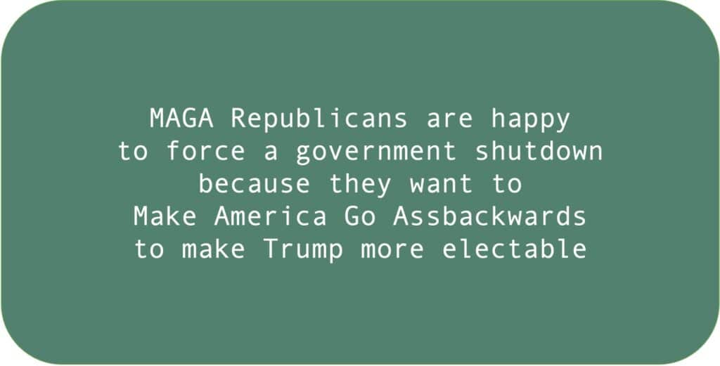 MAGA Republicans are happy to force a government shutdown because they want to Make America Go Assbackwards to make Trump more electable.